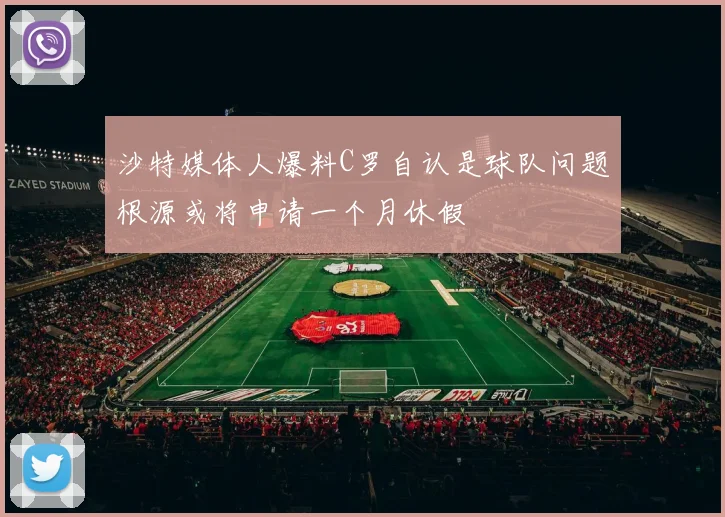 沙特媒体人爆料C罗自认是球队问题根源或将申请一个月休假
