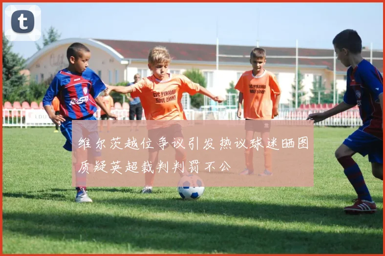 维尔茨越位争议引发热议球迷晒图质疑英超裁判判罚不公