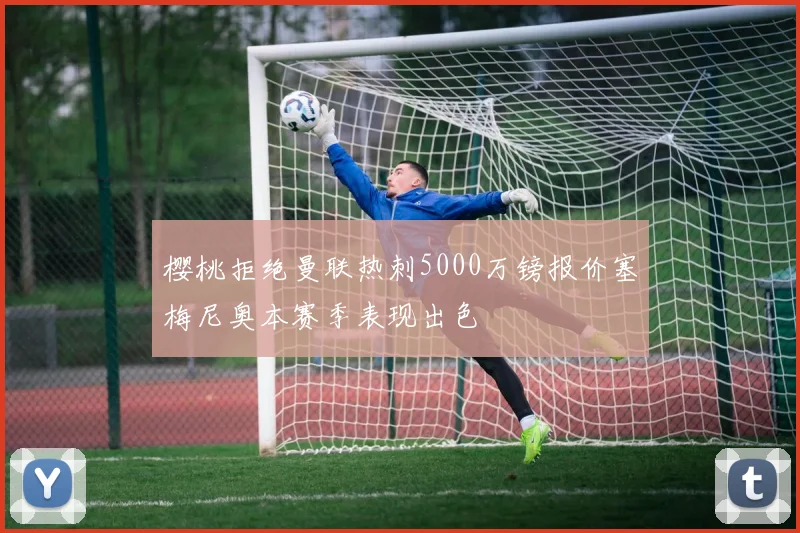 樱桃拒绝曼联热刺5000万镑报价塞梅尼奥本赛季表现出色