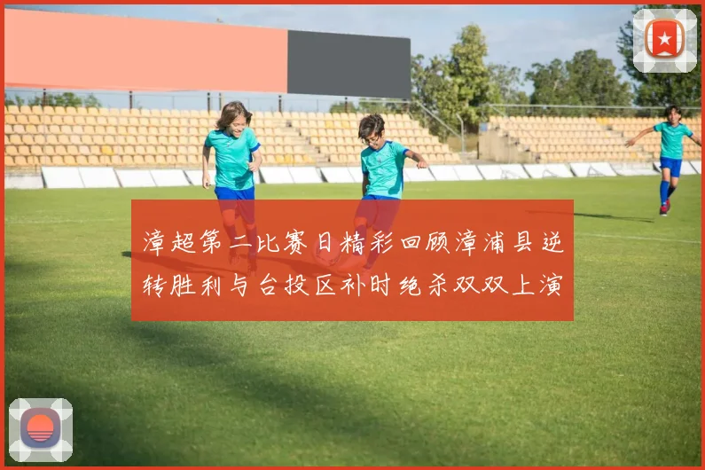 漳超第二比赛日精彩回顾漳浦县逆转胜利与台投区补时绝杀双双上演