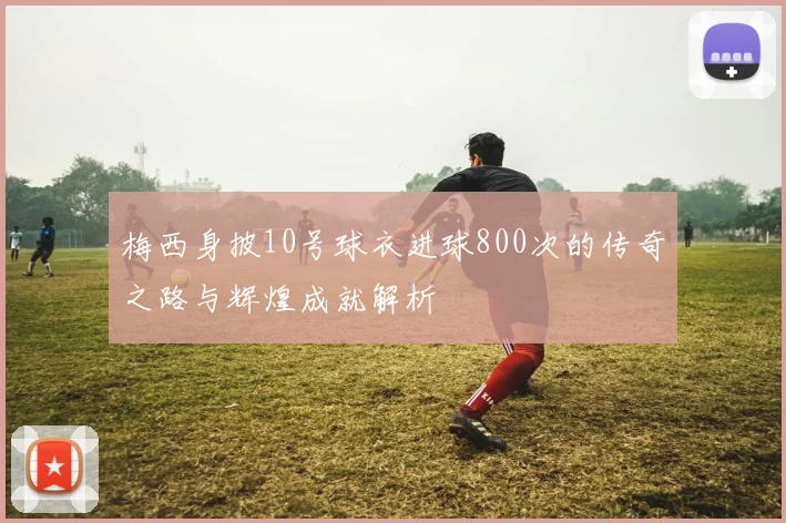 梅西身披10号球衣进球800次的传奇之路与辉煌成就解析