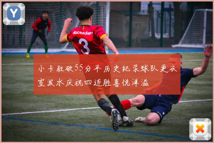 小卡狂砍55分平历史纪录球队更衣室泼水庆祝四连胜喜悦洋溢