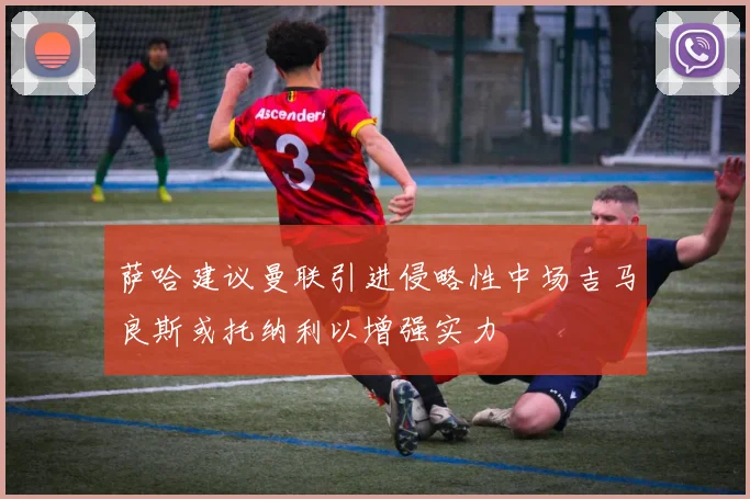 萨哈建议曼联引进侵略性中场吉马良斯或托纳利以增强实力