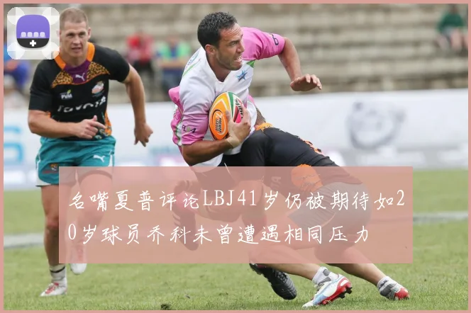 名嘴夏普评论LBJ41岁仍被期待如20岁球员乔科未曾遭遇相同压力
