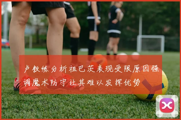 卢教练分析祖巴茨表现受限原因强调魔术防守让其难以发挥优势