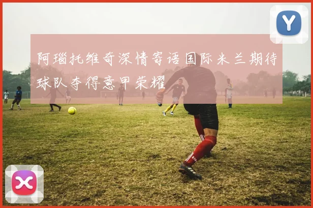 阿瑙托维奇深情寄语国际米兰期待球队夺得意甲荣耀
