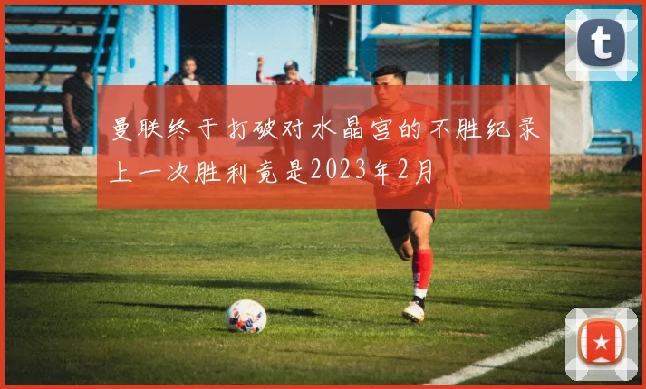 曼联终于打破对水晶宫的不胜纪录上一次胜利竟是2023年2月