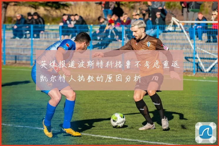 英媒报道波斯特科格鲁不考虑重返凯尔特人执教的原因分析