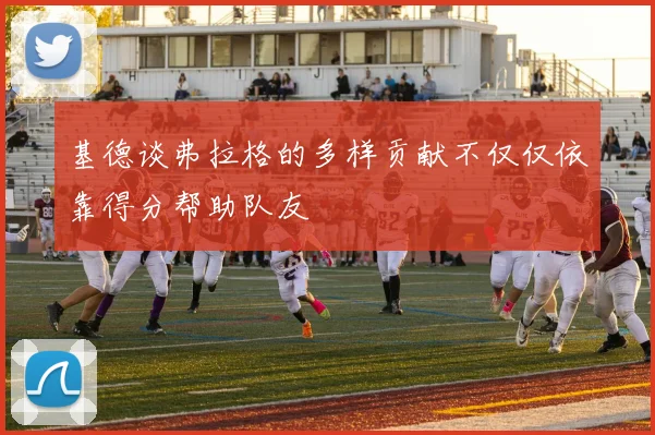 基德谈弗拉格的多样贡献不仅仅依靠得分帮助队友