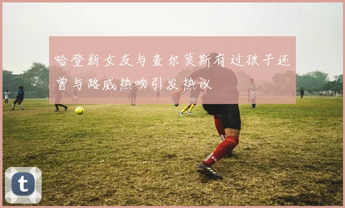 哈登新女友与查尔莫斯有过孩子还曾与路威热吻引发热议