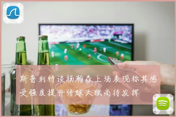 斯普利特谈杨瀚森上场表现称其感受强度提升传球天赋尚待发挥