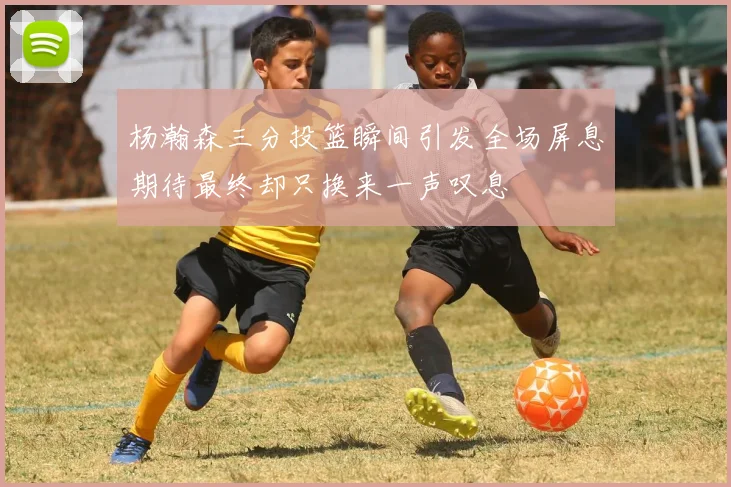 杨瀚森三分投篮瞬间引发全场屏息期待最终却只换来一声叹息