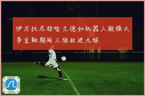 伊万托尼称哈兰德如机器人般强大争金靴期间三场狂进九球