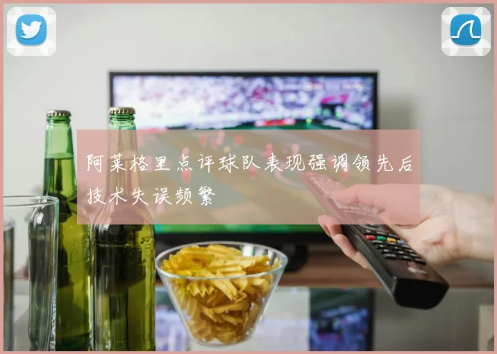 阿莱格里点评球队表现强调领先后技术失误频繁