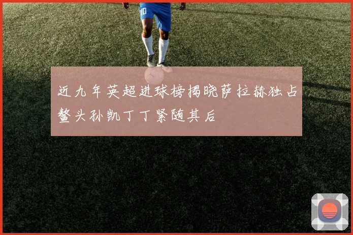 近九年英超进球榜揭晓萨拉赫独占鳌头孙凯丁丁紧随其后