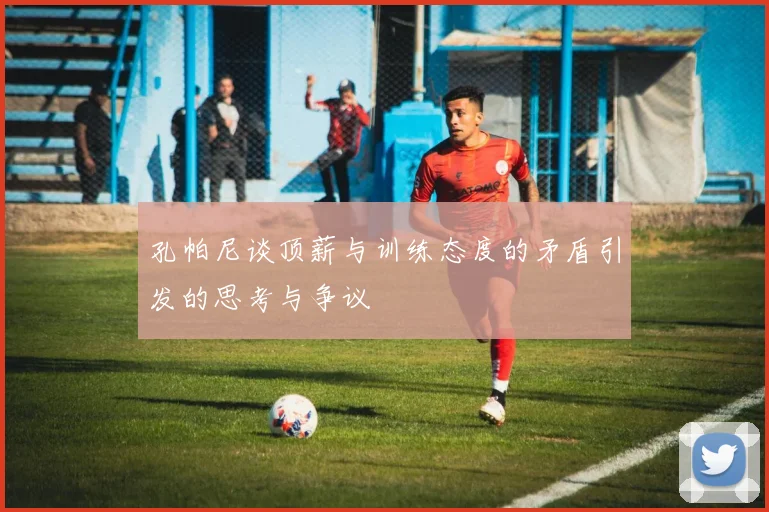 孔帕尼谈顶薪与训练态度的矛盾引发的思考与争议
