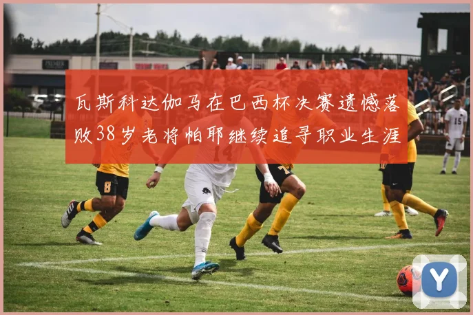 瓦斯科达伽马在巴西杯决赛遗憾落败38岁老将帕耶继续追寻职业生涯首冠