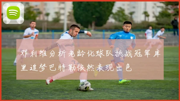 邓利维分析老龄化球队挑战冠军库里追梦巴特勒依然表现出色