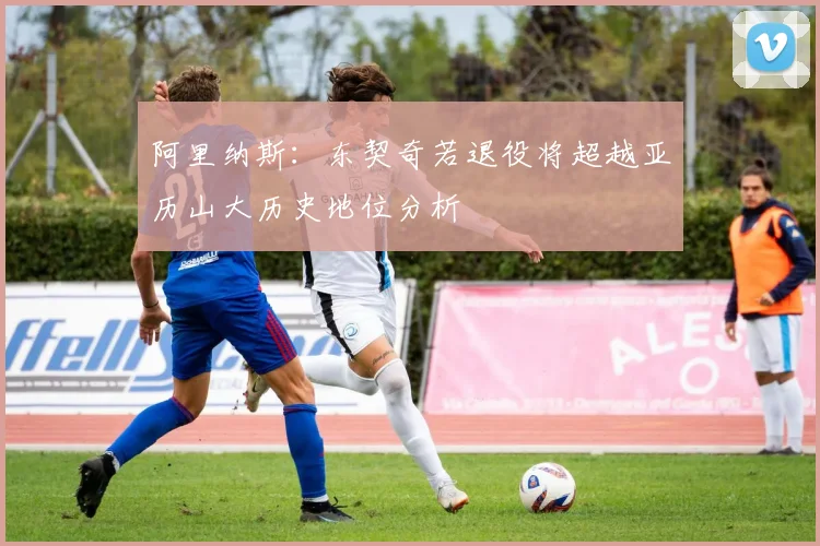 阿里纳斯：东契奇若退役将超越亚历山大历史地位分析