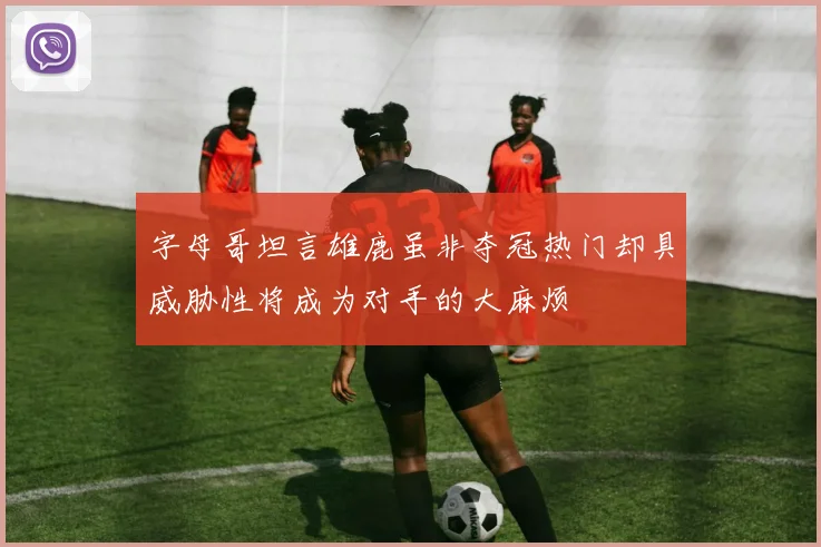 字母哥坦言雄鹿虽非夺冠热门却具威胁性将成为对手的大麻烦