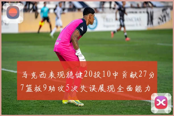 马克西表现稳健20投10中贡献27分7篮板9助攻5次失误展现全面能力