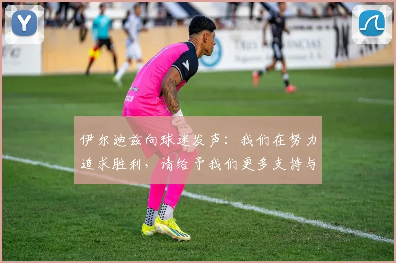 伊尔迪兹向球迷发声：我们在努力追求胜利，请给予我们更多支持与鼓励