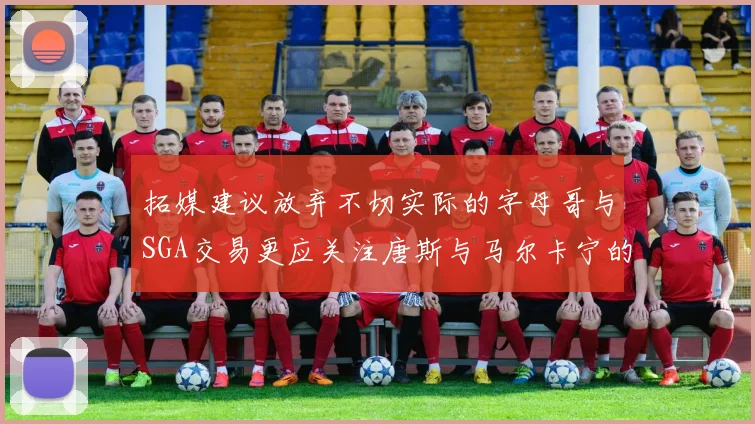 拓媒建议放弃不切实际的字母哥与SGA交易更应关注唐斯与马尔卡宁的潜力