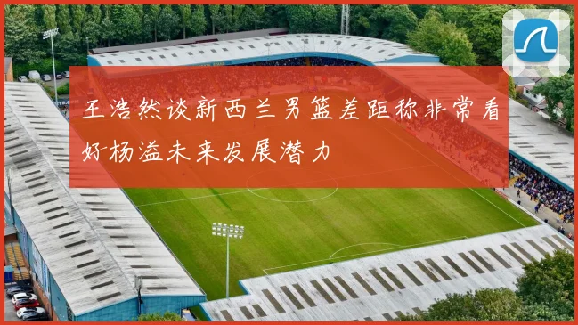 王浩然谈新西兰男篮差距称非常看好杨溢未来发展潜力