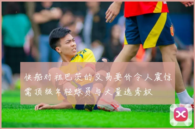 快船对祖巴茨的交易要价令人震惊需顶级年轻球员与大量选秀权