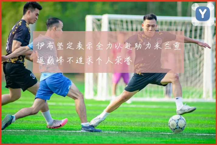 伊布坚定表示全力以赴助力米兰重返巅峰不追求个人荣誉