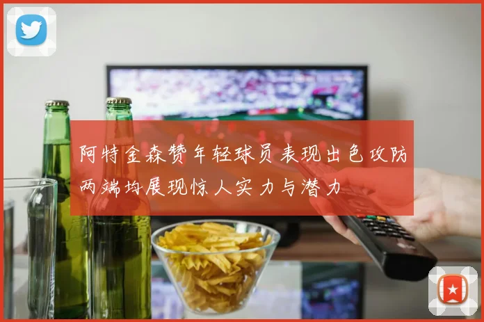 阿特金森赞年轻球员表现出色攻防两端均展现惊人实力与潜力