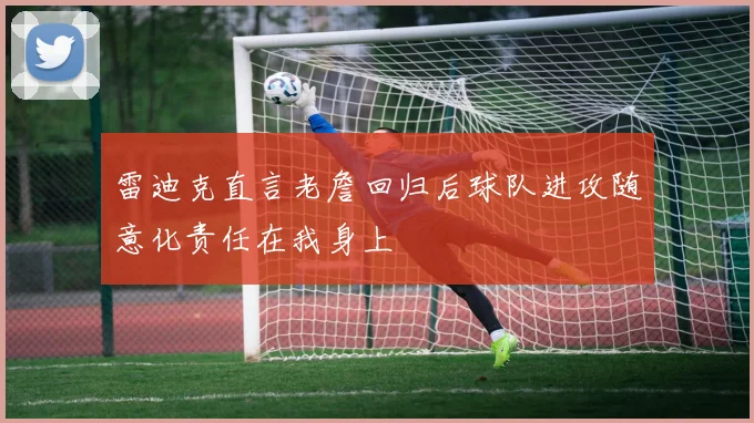 雷迪克直言老詹回归后球队进攻随意化责任在我身上