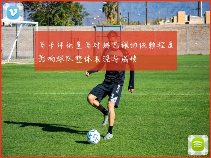 马卡评论皇马对姆巴佩的依赖程度影响球队整体表现与成绩
