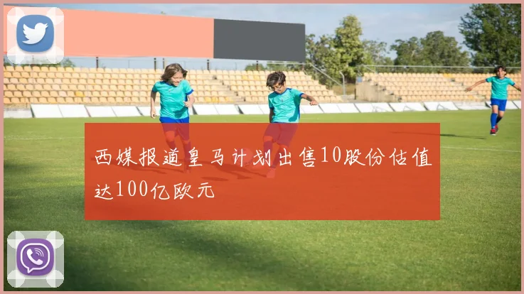 西媒报道皇马计划出售10股份估值达100亿欧元